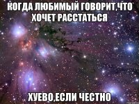 когда любимый говорит,что хочет расстаться хуево,если честно