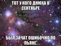 тот у кого днюха в сентябре был зачат ошибочно по пьяне.