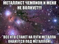 металлист чемпион и меня не волнует!!! все кто станет на пути металла окажутся под металлом)
