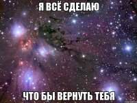 я всё сделаю что бы вернуть тебя