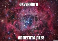 ОХУЕННОГО АППЕТИТА ЛЕВ!