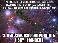 три вещи, которые невозможно сделать: 1. невозможно посчитать, сколько у тебя волос. 2. невозможно помыть глаза мылом. 3. невозможно затроллить iisky_princeii !