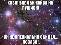 хозя!!! не обижайся на пушисю он не специально обидел... позязя!