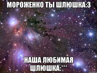 мороженко ты шлюшка:3 наша любимая шлюшка:***