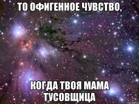 то офигенное чувство, когда твоя мама тусовщица