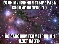 если мужчина четыре раза сходит налево, то, по законам геометрии, он идет на хуй