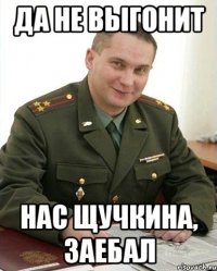 да не выгонит нас щучкина, заебал