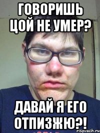 говоришь цой не умер? давай я его отпизжю?!