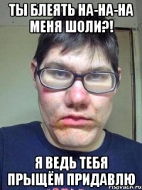 ты блеять на-на-на меня шоли?! я ведь тебя прыщём придавлю