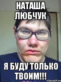 наташа любчук я буду только твоим!!!