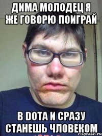 дима молодец я же говорю поиграй в dota и сразу станешь чловеком