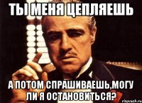 ты меня цепляешь а потом спрашиваешь,могу ли я остановиться?