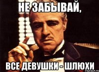 не забывай, все девушки - шлюхи
