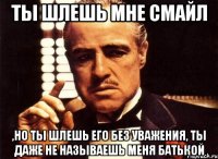 ты шлешь мне смайл ,но ты шлешь его без уважения, ты даже не называешь меня батькой