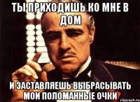 ты приходишь ко мне в дом и заставляешь выбрасывать мои поломанные очки