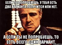 если ты попробуешь, у тебя есть два варианта получится или нет. а если ты не попробуешь, то есть всего один вариант.