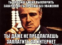 ты просиш у меня выключить закачку, но ты просиш без уважения ты даже не предлагаешь заплатить за интернет