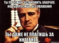 ты просишь остановить закачку, но ты просишь без уважения ты даже не платишь за интернет...