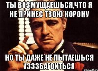 ты возмущаешься,что я не принес твою корону но ты даже не пытаешься узззбагоиться