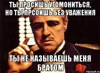 ты просишь угомониться, но ты прсоишь без уважения ты не называешь меня братом