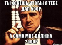 ты хочешь чтобы я тебе дал 500р а сама мне должна 2000р