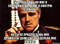 ты приходишь ко мне и спрашиваешь,какие я смотрю сериалы но ты не придлагаешь мне дружбу,ты даже еще не сделала мне сигну :3