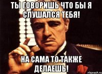 ты говоришь что бы я слушался тебя! на сама то также делаешь!