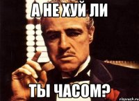 а не хуй ли ты часом?