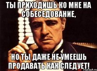 ты приходишь ко мне на собеседование, но ты даже не умеешь продавать как следует!