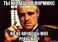 ты играешь в вормикс но не качаешь мне реакцию?