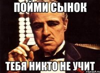 пойми сынок тебя никто не учит