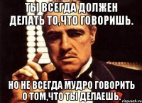 ты всегда должен делать то,что говоришь. но не всегда мудро говорить о том,что ты делаешь.