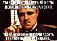 ты хочешь трахнуть её, но ты делаешь это без уважения. ты даже не можешь пригласить её на нормальное свидание...