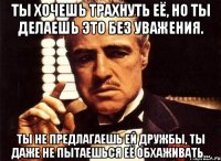 ты хочешь трахнуть её, но ты делаешь это без уважения. ты не предлагаешь ей дружбы, ты даже не пытаешься её обхаживать...