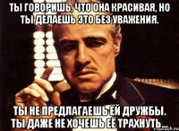 ты говоришь, что она красивая, но ты делаешь это без уважения. ты не предлагаешь ей дружбы. ты даже не хочешь её трахнуть...