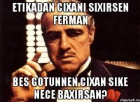 etikadan cixani sixirsen ferman bes gotunnen cixan sike nece baxirsan?