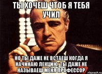 ты хочеш чтоб я тебя учил но ты даже не встаеш когда я начинаю лекцию, ты даже не называеш меня профессор