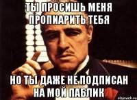 ты просишь меня пропиарить тебя но ты даже не подписан на мой паблик