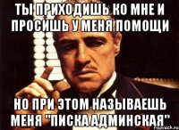 ты приходишь ко мне и просишь у меня помощи но при этом называешь меня "писка админская"