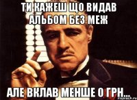 ти кажеш що видав альбом без меж але вклав менше 0 грн...