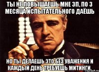 ты не повышаешь мне зп, по 3 месяца испытательного даёшь но ты делаешь это без уважения и каждый день требуешь митинги.