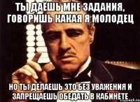 ты даёшь мне задания, говоришь какая я молодец но ты делаешь это без уважения и запрещаешь обедать в кабинете