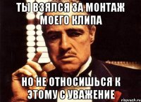 ты взялся за монтаж моего клипа но не относишься к этому с уважение