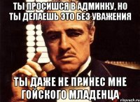 ты просишся в админку, но ты делаешь это без уважения ты даже не принес мне гойского младенца