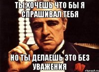 ты хочешь что бы я спрашивал тебя но ты делаешь это без уважения