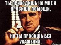 ты приходишь ко мне и просишь помощи, но ты просишь без уважения.