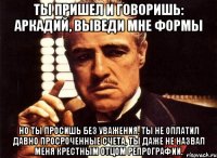 ты пришел и говоришь: аркадий, выведи мне формы но ты просишь без уважения, ты не оплатил давно просроченные счета, ты даже не назвал меня крестным отцом репрографии.