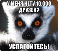 у меня нету 10.000 друзей? успагойтесь!