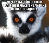 марат, узбагойся, я схожу налево, и вернусь. он сам меня позвал. ненадолга. 