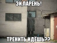 эй,парень! тренить идёшь??